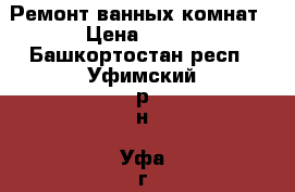 Ремонт ванных комнат › Цена ­ 500 - Башкортостан респ., Уфимский р-н, Уфа г. Строительство и ремонт » Услуги   . Башкортостан респ.